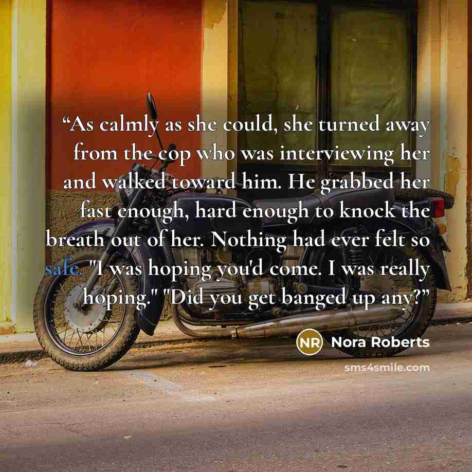 “As calmly as she could, she turned away from the cop who was interviewing her and walked toward him. He grabbed her fast enough, hard enough to knock the breath out of her. Nothing had ever felt so safe. "I was hoping you'd come. I was really hoping." "Did you get banged up any?” quote by Nora Roberts
