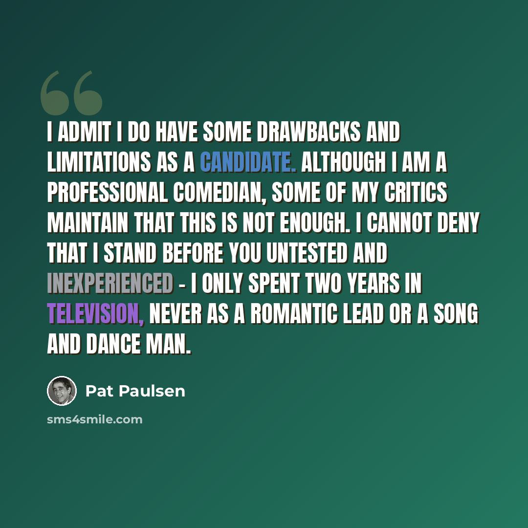“I admit I do have some drawbacks and limitations as a candidate. Although I am a professional comedian, some of my critics maintain that this is not enough. I cannot deny that I stand before you untested and inexperienced - I only spent two years in television, never as a romantic lead or a song…” quote by Pat Paulsen