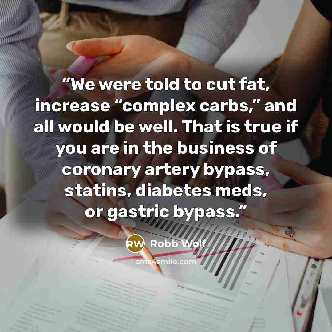 “We were told to cut fat, increase “complex carbs,” and all would be well. That is true if you are in the business of coronary artery bypass, statins, diabetes meds, or gastric bypass.” quote by Robb Wolf