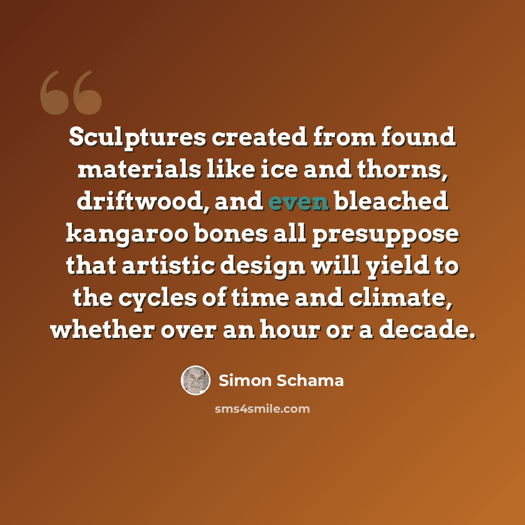 “Sculptures created from found materials like ice and thorns, driftwood, and even bleached kangaroo bones all presuppose that artistic design will yield to the cycles of time and climate, whether over an hour or a decade.” quote by Simon Schama