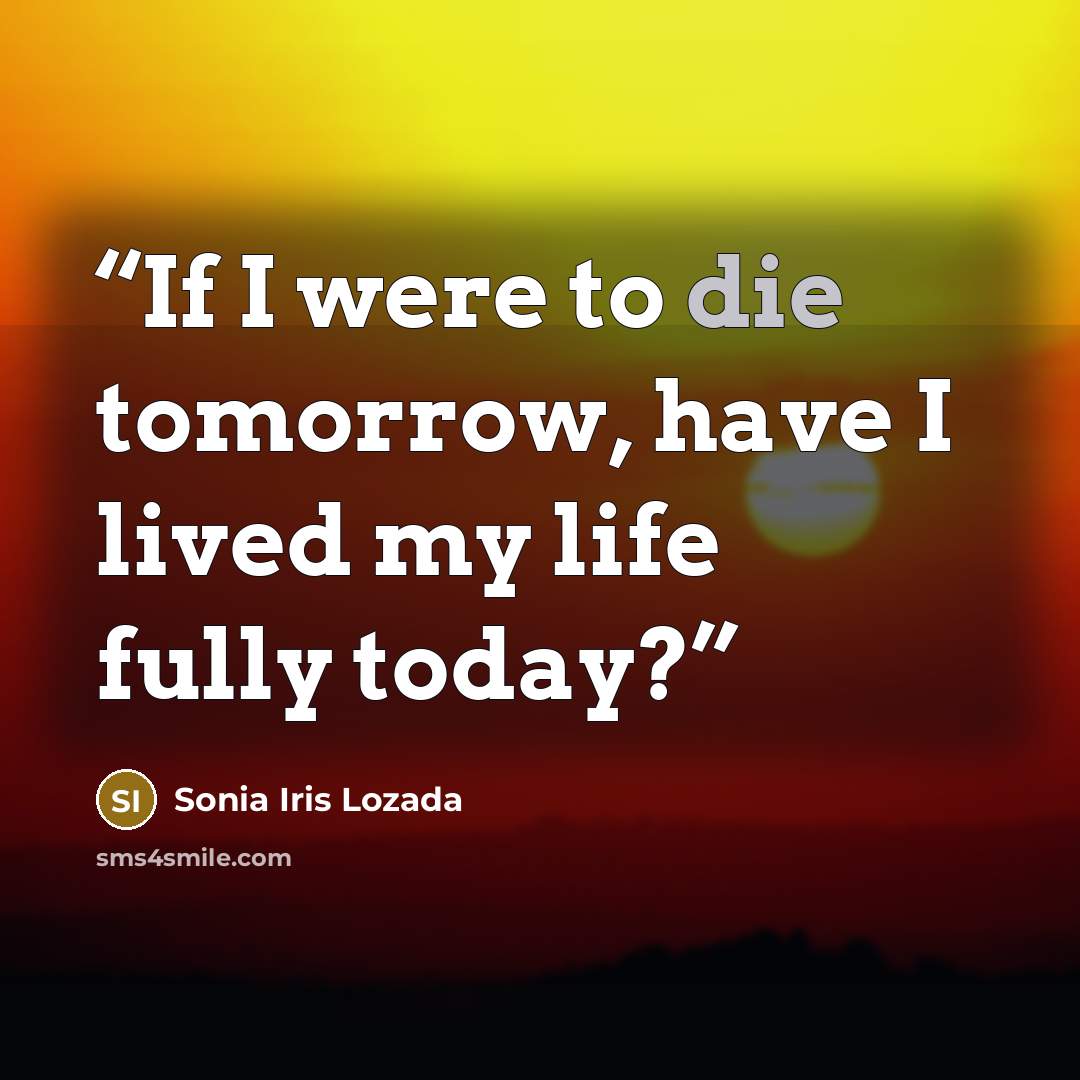 “If I were to die tomorrow, have I lived my life fully today?” quote by Sonia Iris Lozada