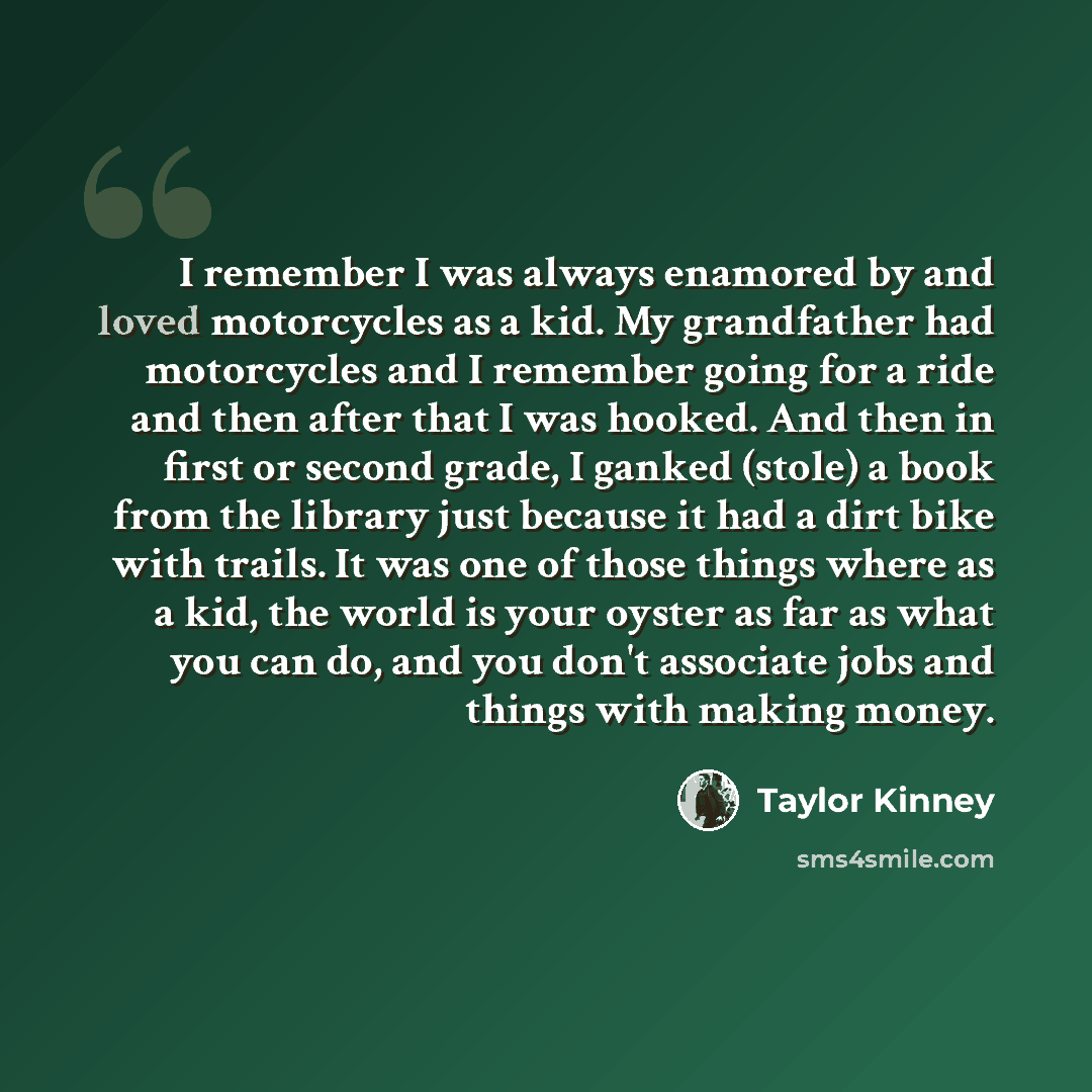 “I remember I was always enamored by and loved motorcycles as a kid. My grandfather had motorcycles and I remember going for a ride and then after that I was hooked. And then in first or second grade, I ganked (stole) a book from the library just because it had a dirt bike with trails. It was one…” quote by Taylor Kinney