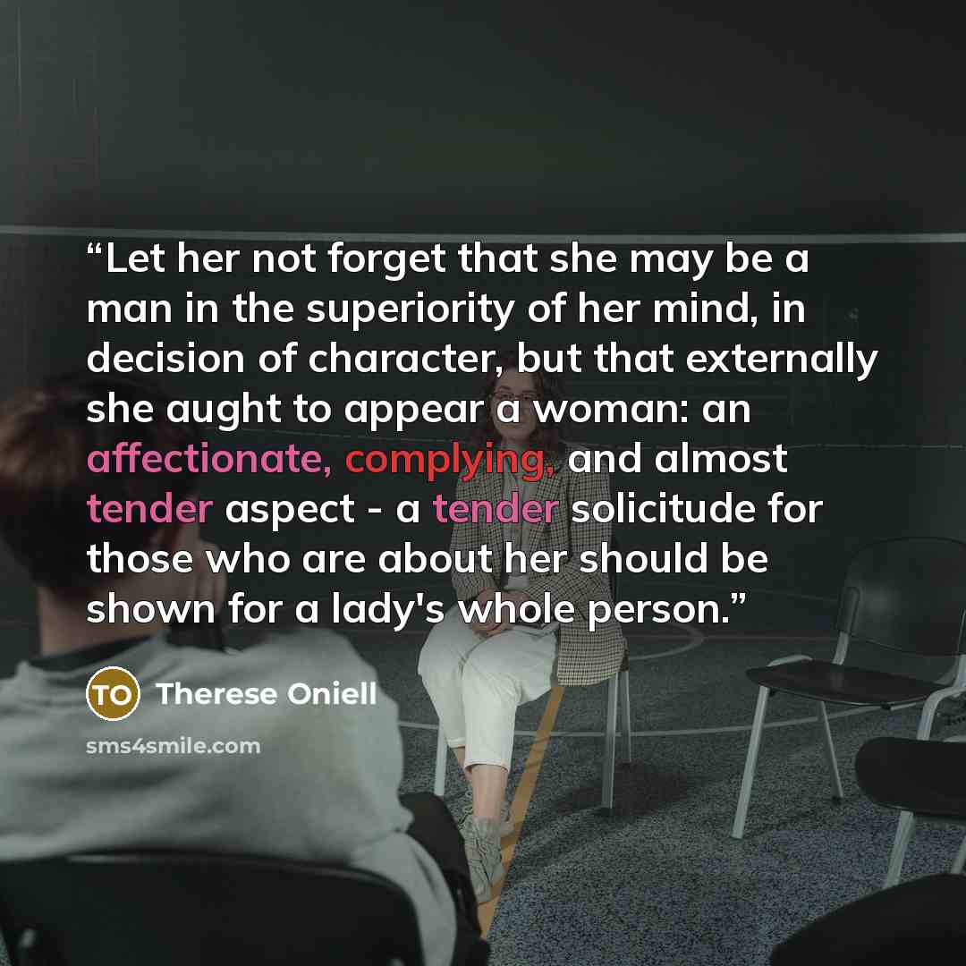 “Let her not forget that she may be a man in the superiority of her mind, in decision of character, but that externally she aught to appear a woman: an affectionate, complying, and almost tender aspect - a tender solicitude for those who are about her should be shown for a lady's whole person.” quote by Therese Oniell