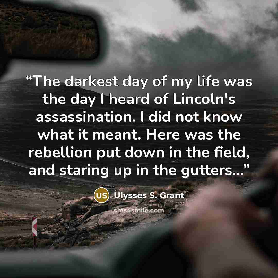 “The darkest day of my life was the day I heard of Lincoln's assassination. I did not know what it meant. Here was the rebellion put down in the field, and staring up in the gutters...” quote by Ulysses S. Grant