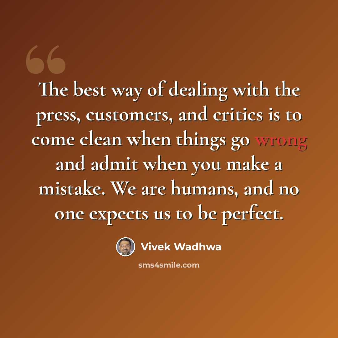 “The best way of dealing with the press, customers, and critics is to come clean when things go wrong and admit when you make a mistake. We are humans, and no one expects us to be perfect.” quote by Vivek Wadhwa