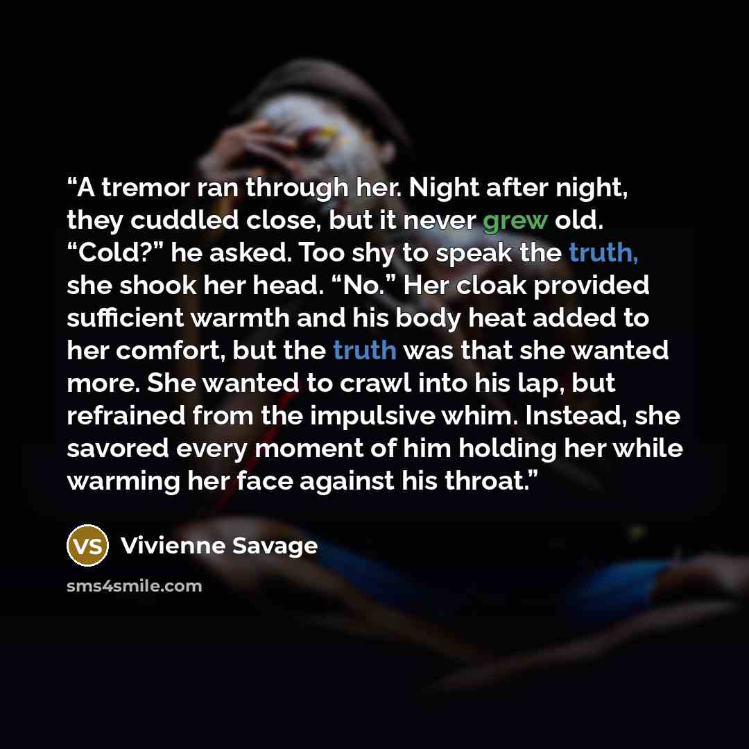 “A tremor ran through her. Night after night, they cuddled close, but it never grew old. “Cold?” he asked. Too shy to speak the truth, she shook her head. “No.” Her cloak provided sufficient warmth and his body heat added to her comfort, but the truth was that she wanted more. She wanted to crawl…” quote by Vivienne Savage