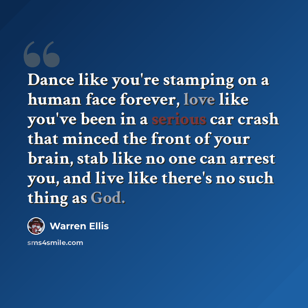 “Dance like you're stamping on a human face forever, love like you've been in a serious car crash that minced the front of your brain, stab like no one can arrest you, and live like there's no such thing as God.” quote by Warren Ellis