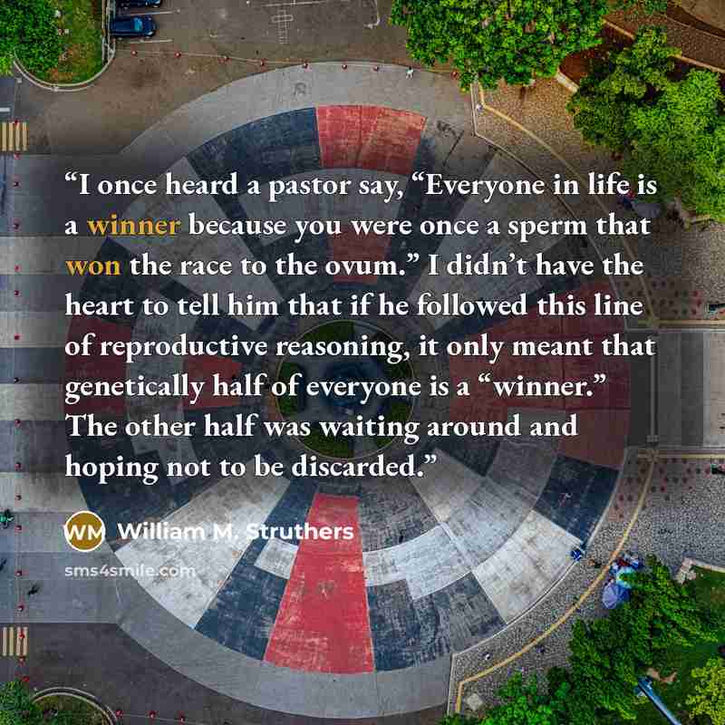 “I once heard a pastor say, “Everyone in life is a winner because you were once a sperm that won the race to the ovum.” I didn’t have the heart to tell him that if he followed this line of reproductive reasoning, it only meant that genetically half of everyone is a “winner.” The other half was…” quote by William M. Struthers