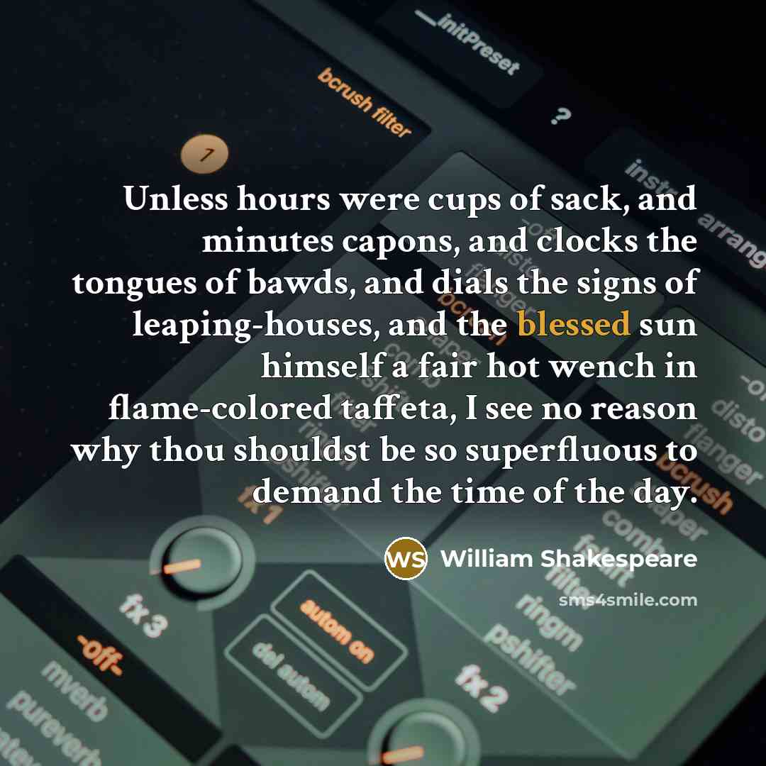 “Unless hours were cups of sack, and minutes capons, and clocks the tongues of bawds, and dials the signs of leaping-houses, and the blessed sun himself a fair hot wench in flame-colored taffeta, I see no reason why thou shouldst be so superfluous to demand the time of the day.” quote by William Shakespeare