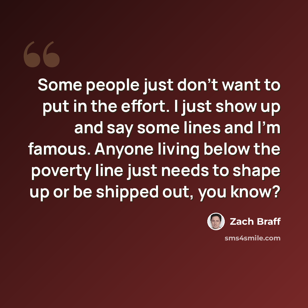 “Some people just don't want to put in the effort. I just show up and say some lines and I'm famous. Anyone living below the poverty line just needs to shape up or be shipped out, you know?” quote by Zach Braff