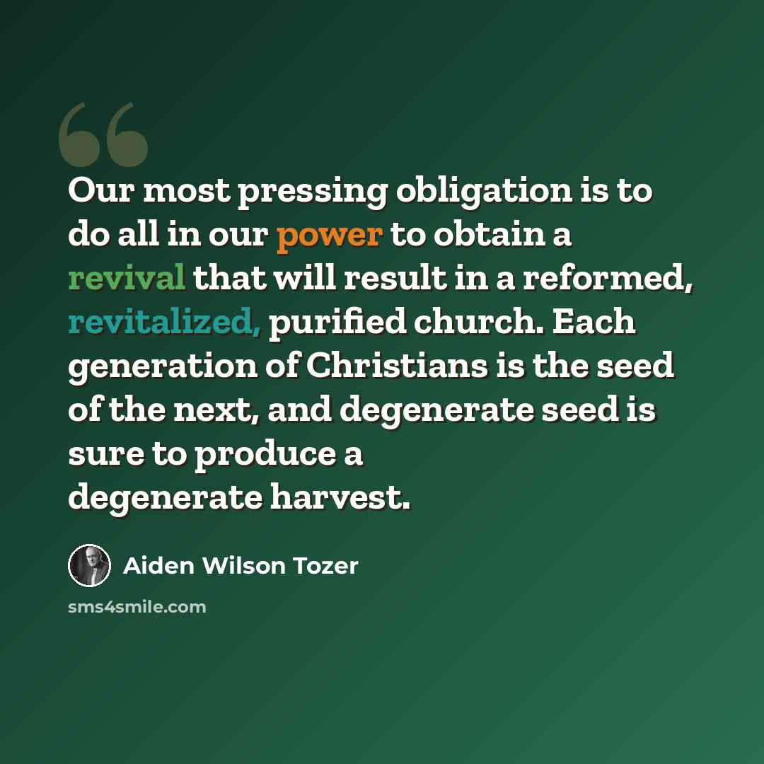 “Our most pressing obligation is to do all in our power to obtain a revival that will result in a reformed, revitalized, purified church. Each generation of Christians is the seed of the next, and degenerate seed is sure to produce a degenerate harvest.” quote by Aiden Wilson Tozer