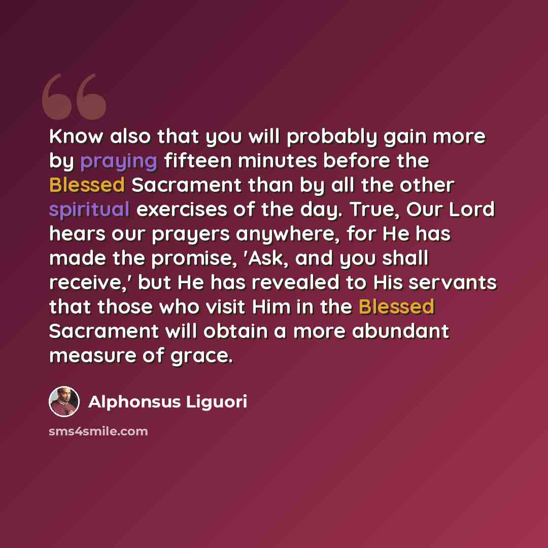 “Know also that you will probably gain more by praying fifteen minutes before the Blessed Sacrament than by all the other spiritual exercises of the day. True, Our Lord hears our prayers anywhere, for He has made the promise, 'Ask, and you shall receive,' but He has revealed to His servants that…” quote by Alphonsus Liguori