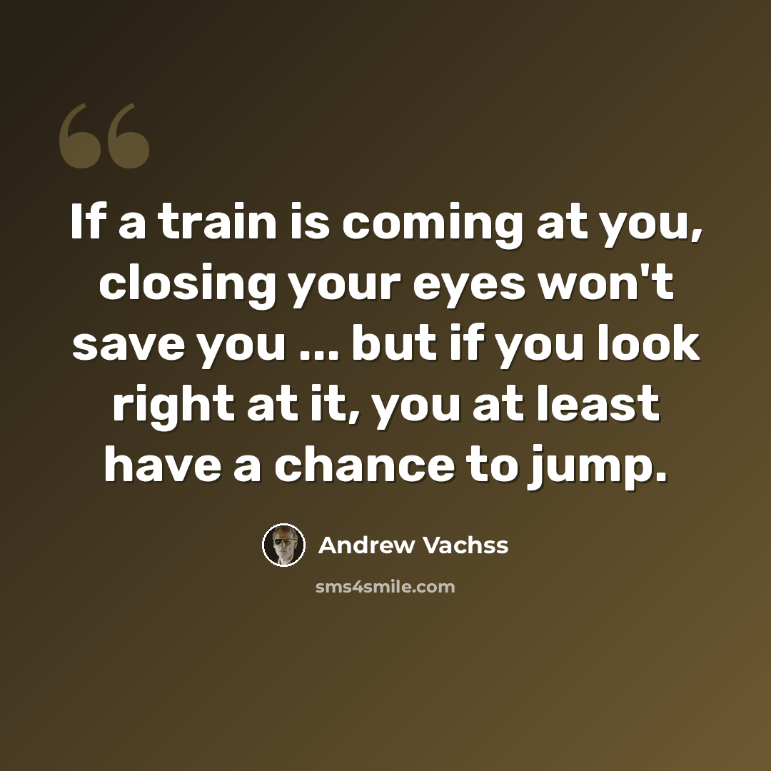 “If a train is coming at you, closing your eyes won't save you ... but if you look right at it, you at least have a chance to jump.” quote by Andrew Vachss