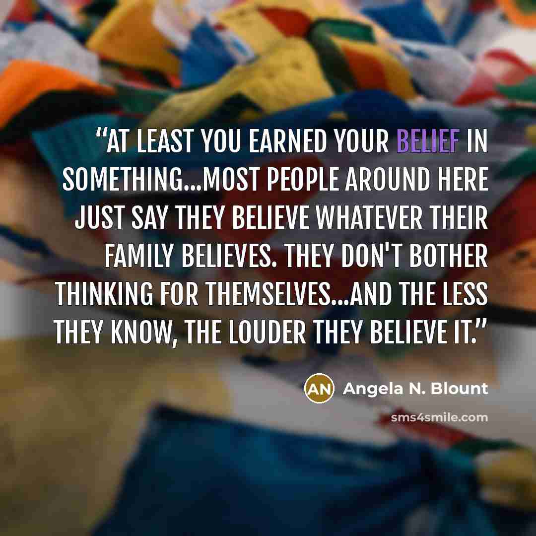 “At least you earned your belief in something...Most people around here just say they believe whatever their family believes. They don't bother thinking for themselves...And the less they know, the louder they believe it.” quote by Angela N. Blount