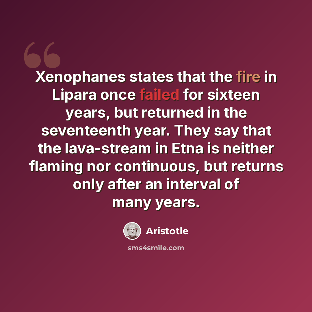 “Xenophanes states that the fire in Lipara once failed for sixteen years, but returned in the seventeenth year. They say that the lava-stream in Etna is neither flaming nor continuous, but returns only after an interval of many years.” quote by Aristotle