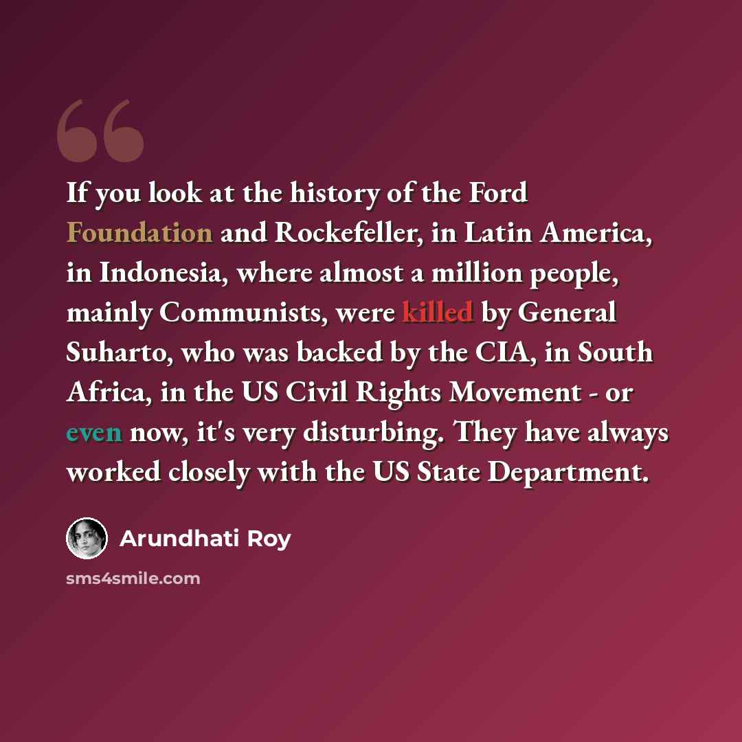 “If you look at the history of the Ford Foundation and Rockefeller, in Latin America, in Indonesia, where almost a million people, mainly Communists, were killed by General Suharto, who was backed by the CIA, in South Africa, in the US Civil Rights Movement - or even now, it's very disturbing. They…” quote by Arundhati Roy