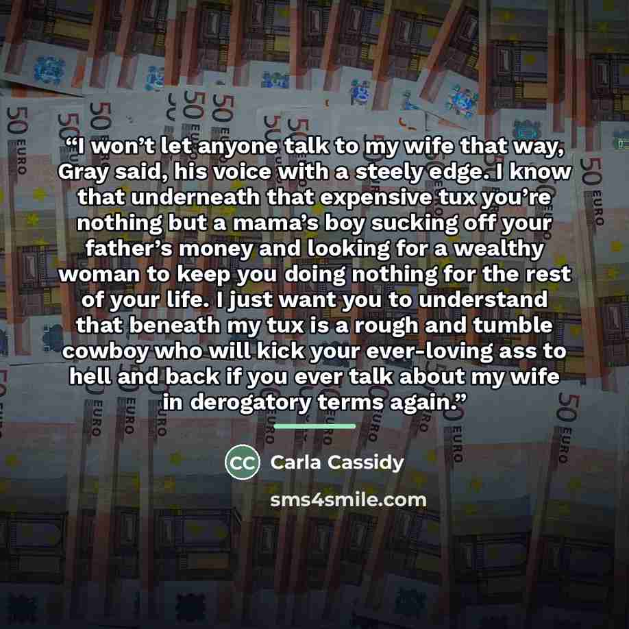 “I won’t let anyone talk to my wife that way, Gray said, his voice with a steely edge. I know that underneath that expensive tux you’re nothing but a mama’s boy sucking off your father’s money and looking for a wealthy woman to keep you doing nothing for the rest of your life. I just want you to…” quote by Carla Cassidy