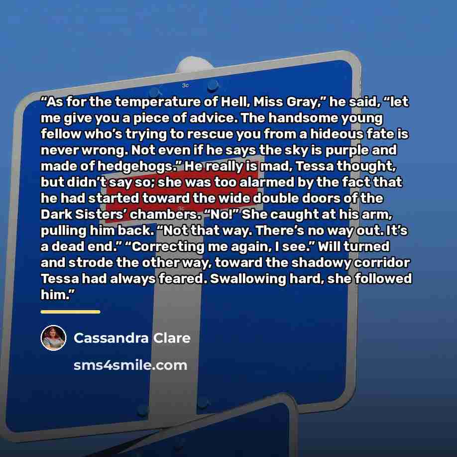 “As for the temperature of Hell, Miss Gray,” he said, “let me give you a piece of advice. The handsome young fellow who’s trying to rescue you from a hideous fate is never wrong. Not even if he says the sky is purple and made of hedgehogs.” He really is mad, Tessa thought, but didn’t say so; she…” quote by Cassandra Clare