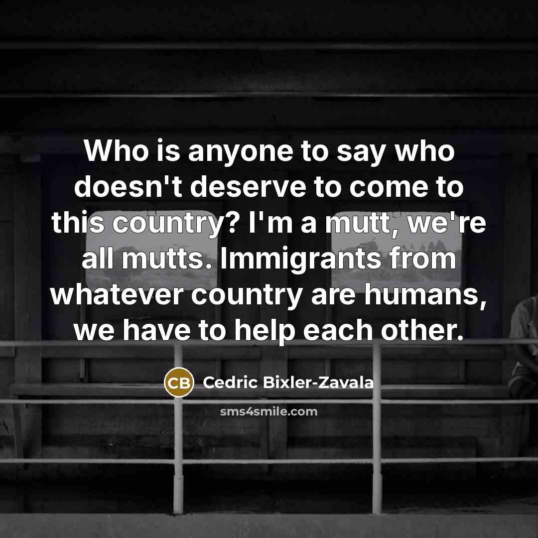 “Who is anyone to say who doesn't deserve to come to this country? I'm a mutt, we're all mutts. Immigrants from whatever country are humans, we have to help each other.” quote by Cedric Bixler-Zavala