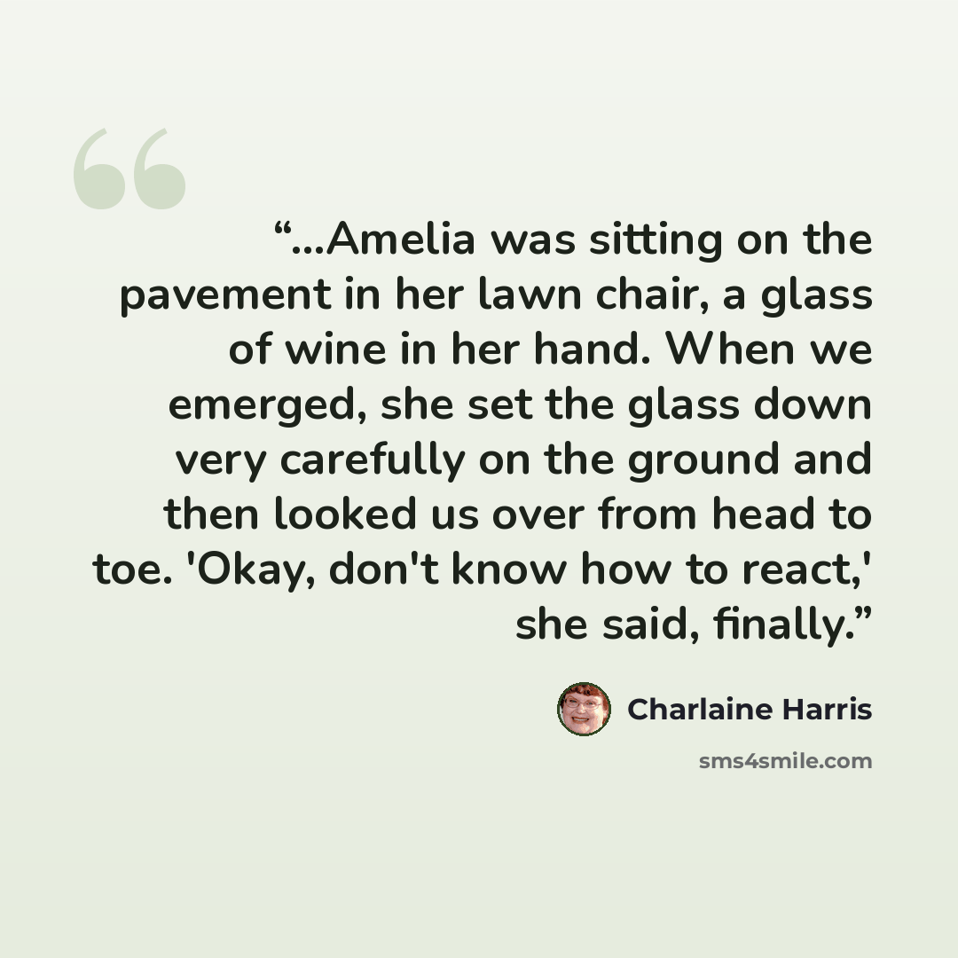 “...Amelia was sitting on the pavement in her lawn chair, a glass of wine in her hand. When we emerged, she set the glass down very carefully on the ground and then looked us over from head to toe. 'Okay, don't know how to react,' she said, finally.” quote by Charlaine Harris