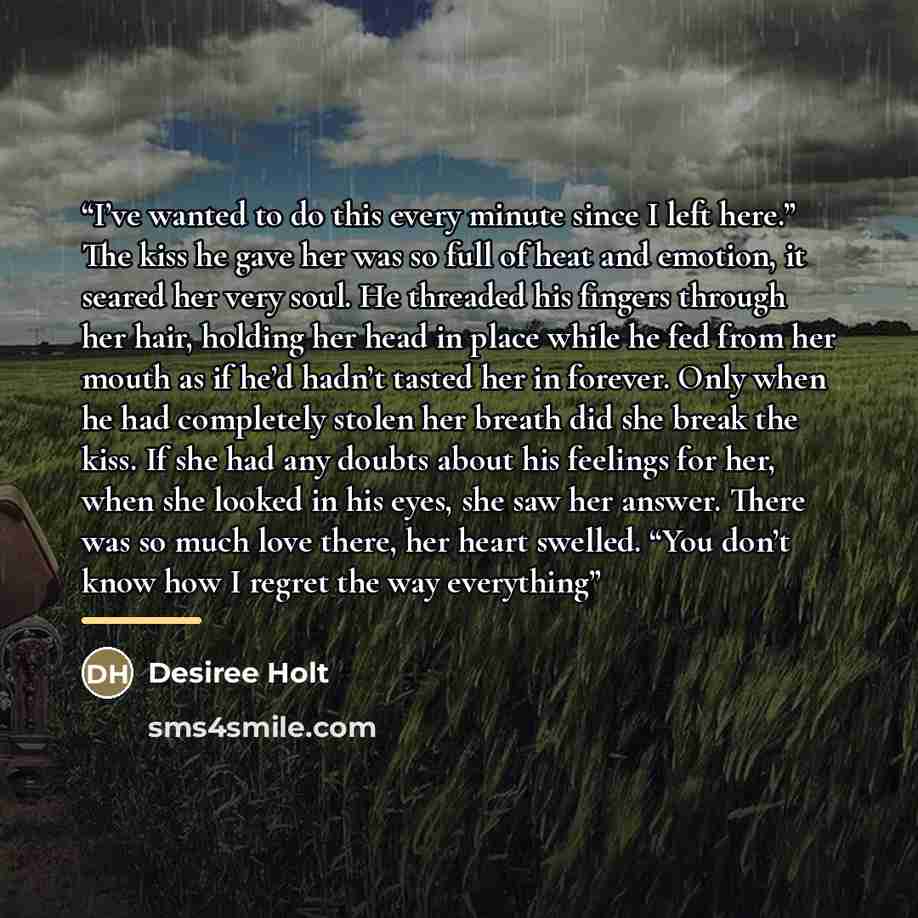 “I’ve wanted to do this every minute since I left here.” The kiss he gave her was so full of heat and emotion, it seared her very soul. He threaded his fingers through her hair, holding her head in place while he fed from her mouth as if he’d hadn’t tasted her in forever. Only when he had…” quote by Desiree Holt