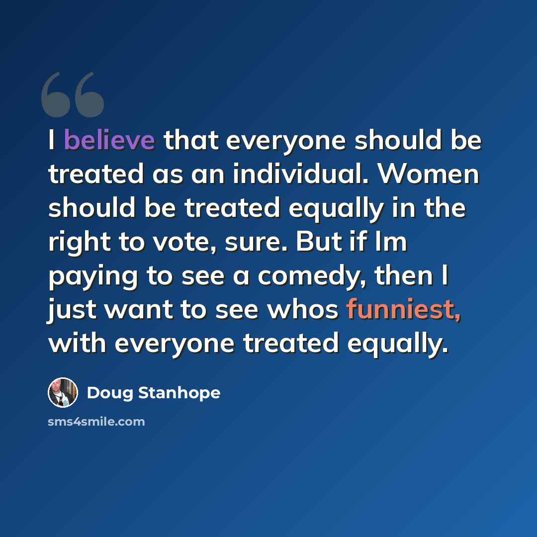 “I believe that everyone should be treated as an individual. Women should be treated equally in the right to vote, sure. But if Im paying to see a comedy, then I just want to see whos funniest, with everyone treated equally.” quote by Doug Stanhope
