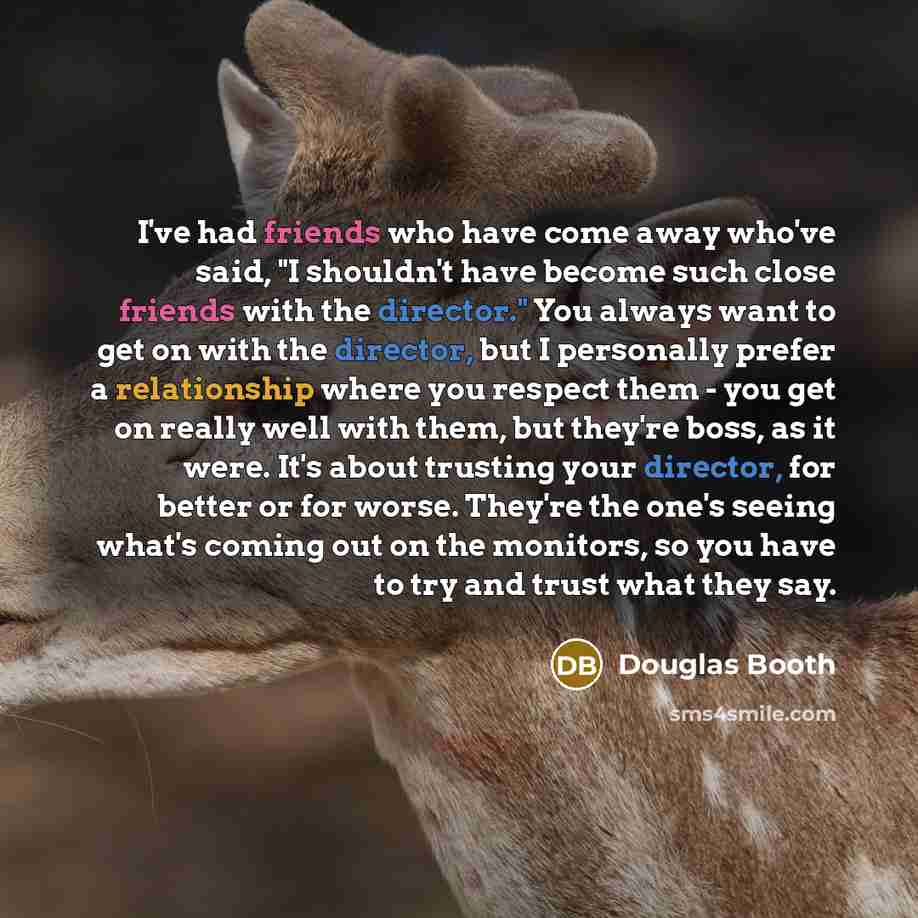 “I've had friends who have come away who've said, "I shouldn't have become such close friends with the director." You always want to get on with the director, but I personally prefer a relationship where you respect them - you get on really well with them, but they're boss, as it were. It's about…” quote by Douglas Booth