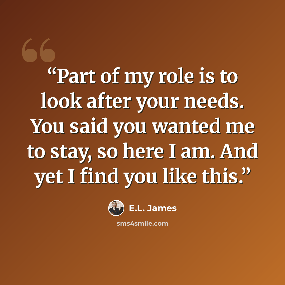 “Part of my role is to look after your needs. You said you wanted me to stay, so here I am. And yet I find you like this.” quote by E.L. James