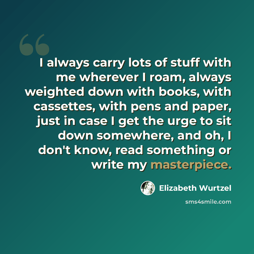 “I always carry lots of stuff with me wherever I roam, always weighted down with books, with cassettes, with pens and paper, just in case I get the urge to sit down somewhere, and oh, I don't know, read something or write my masterpiece.” quote by Elizabeth Wurtzel