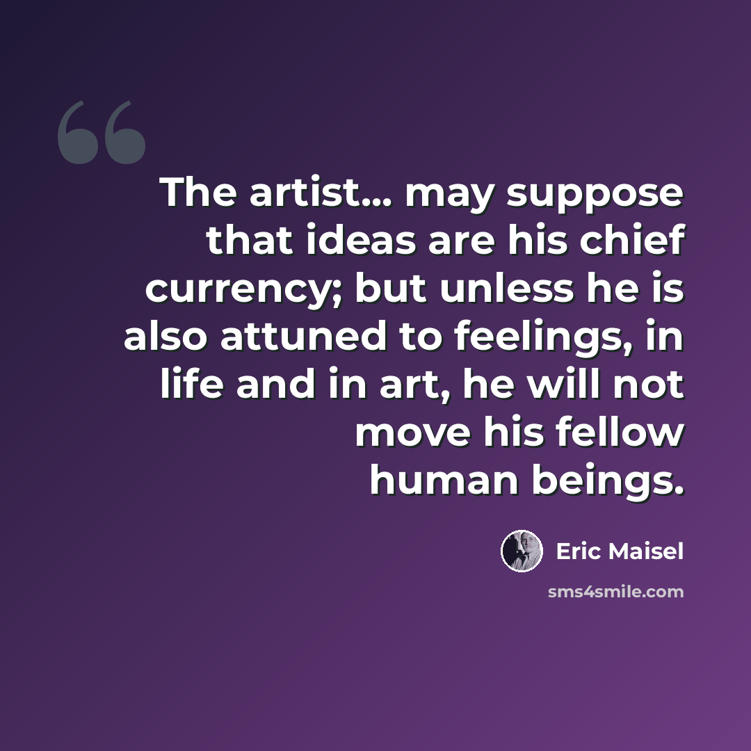 “The artist... may suppose that ideas are his chief currency; but unless he is also attuned to feelings, in life and in art, he will not move his fellow human beings.” quote by Eric Maisel