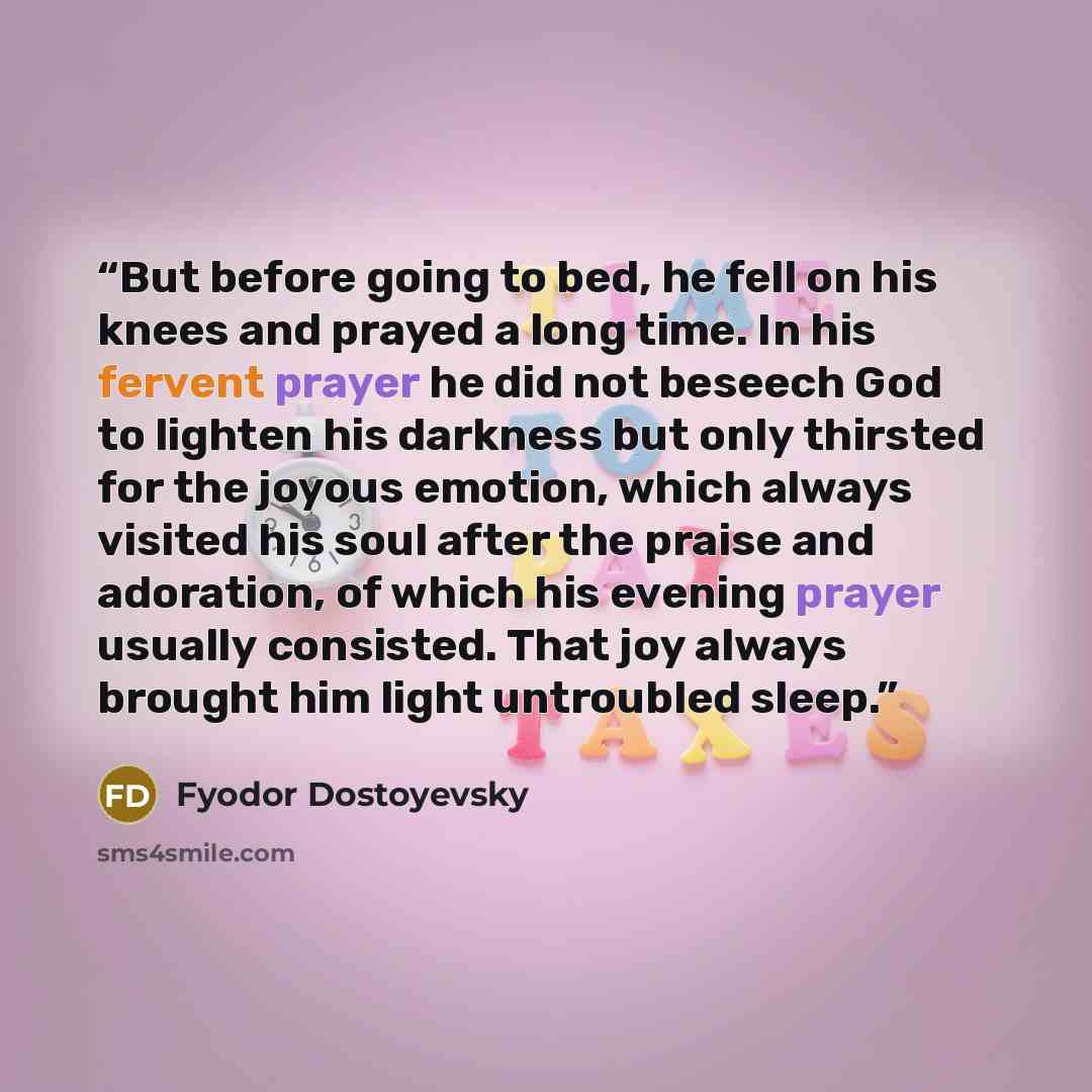 “But before going to bed, he fell on his knees and prayed a long time. In his fervent prayer he did not beseech God to lighten his darkness but only thirsted for the joyous emotion, which always visited his soul after the praise and adoration, of which his evening prayer usually consisted. That joy…” quote by Fyodor Dostoyevsky