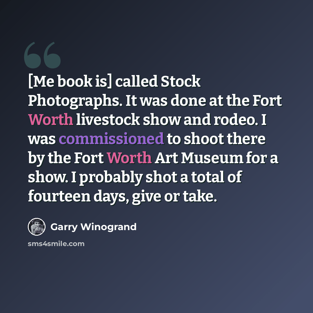 “[Me book is] called Stock Photographs. It was done at the Fort Worth livestock show and rodeo. I was commissioned to shoot there by the Fort Worth Art Museum for a show. I probably shot a total of fourteen days, give or take.” quote by Garry Winogrand