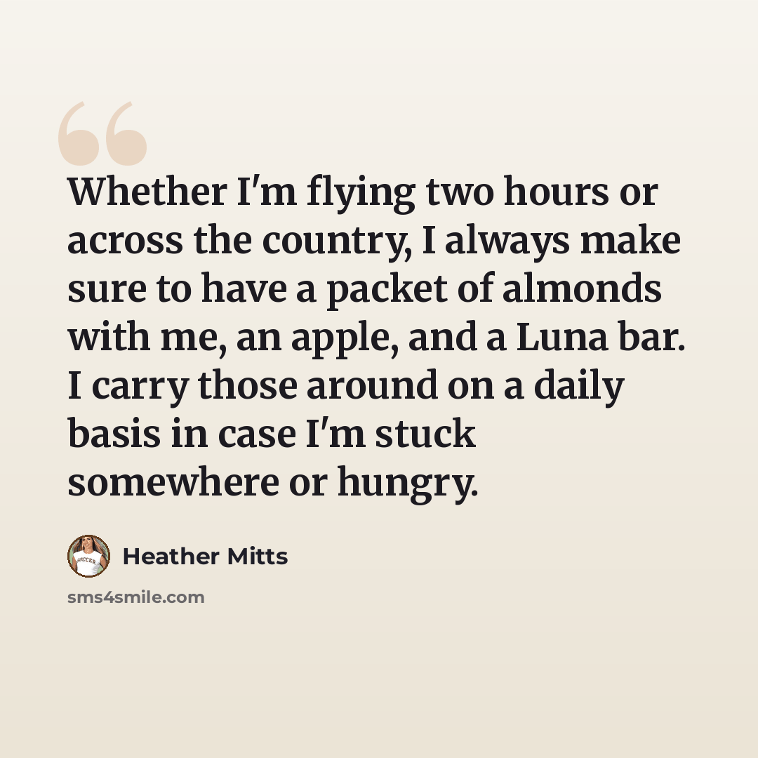 “Whether I'm flying two hours or across the country, I always make sure to have a packet of almonds with me, an apple, and a Luna bar. I carry those around on a daily basis in case I'm stuck somewhere or hungry.” quote by Heather Mitts