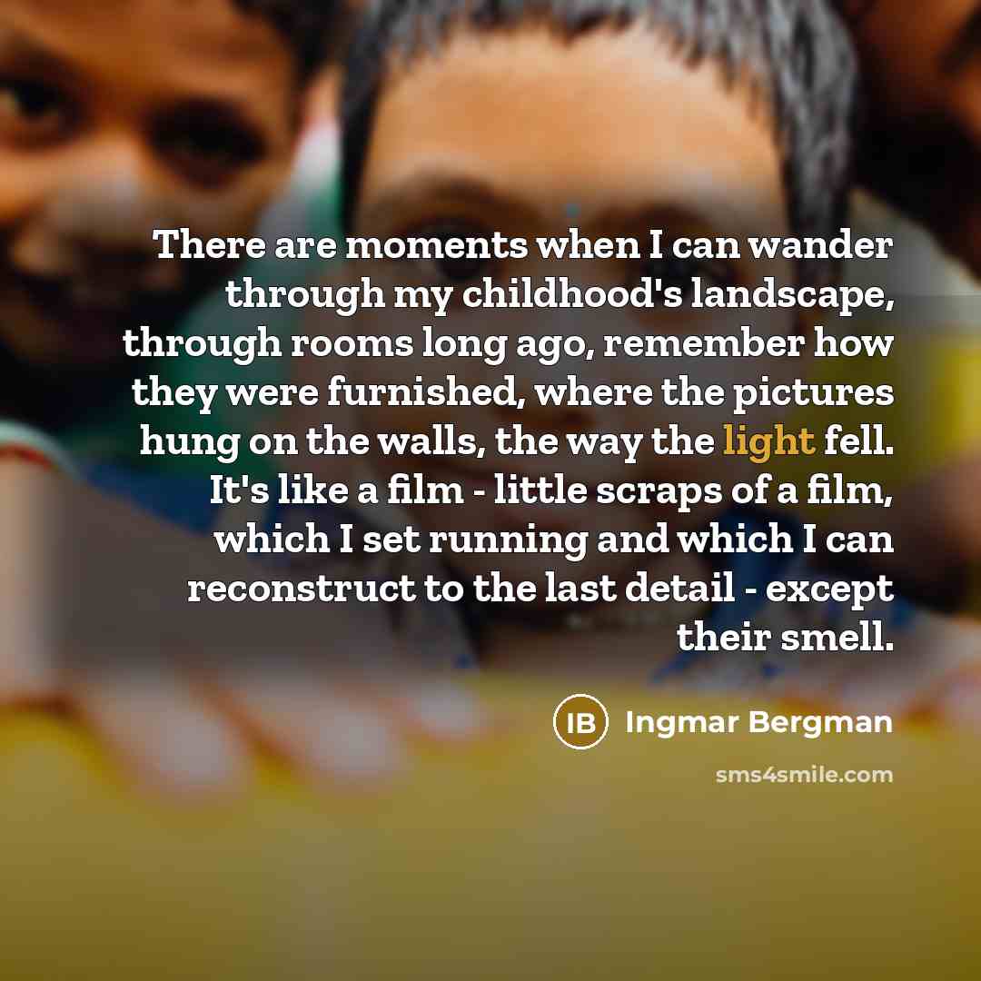 “There are moments when I can wander through my childhood's landscape, through rooms long ago, remember how they were furnished, where the pictures hung on the walls, the way the light fell. It's like a film - little scraps of a film, which I set running and which I can reconstruct to the last…” quote by Ingmar Bergman