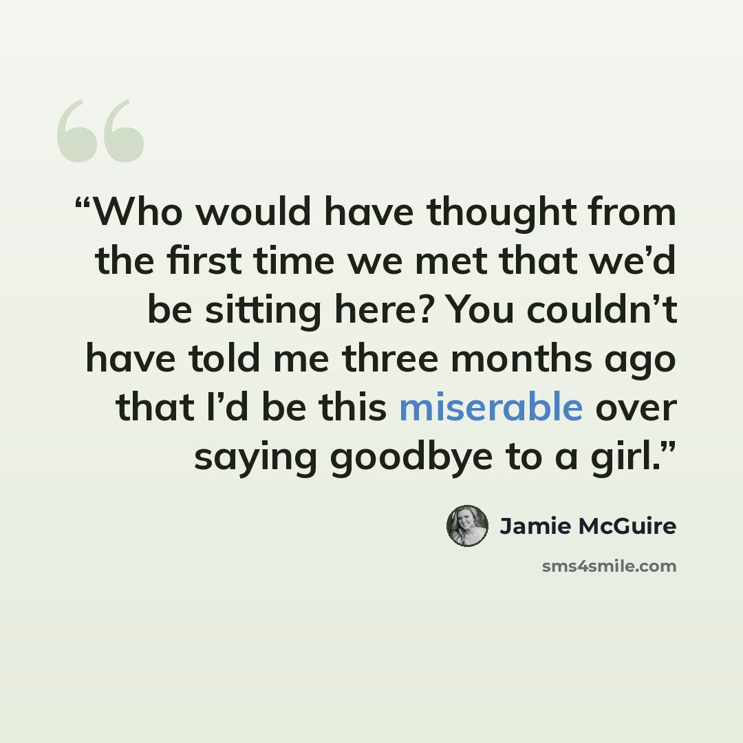 “Who would have thought from the first time we met that we’d be sitting here? You couldn’t have told me three months ago that I’d be this miserable over saying goodbye to a girl.” quote by Jamie McGuire