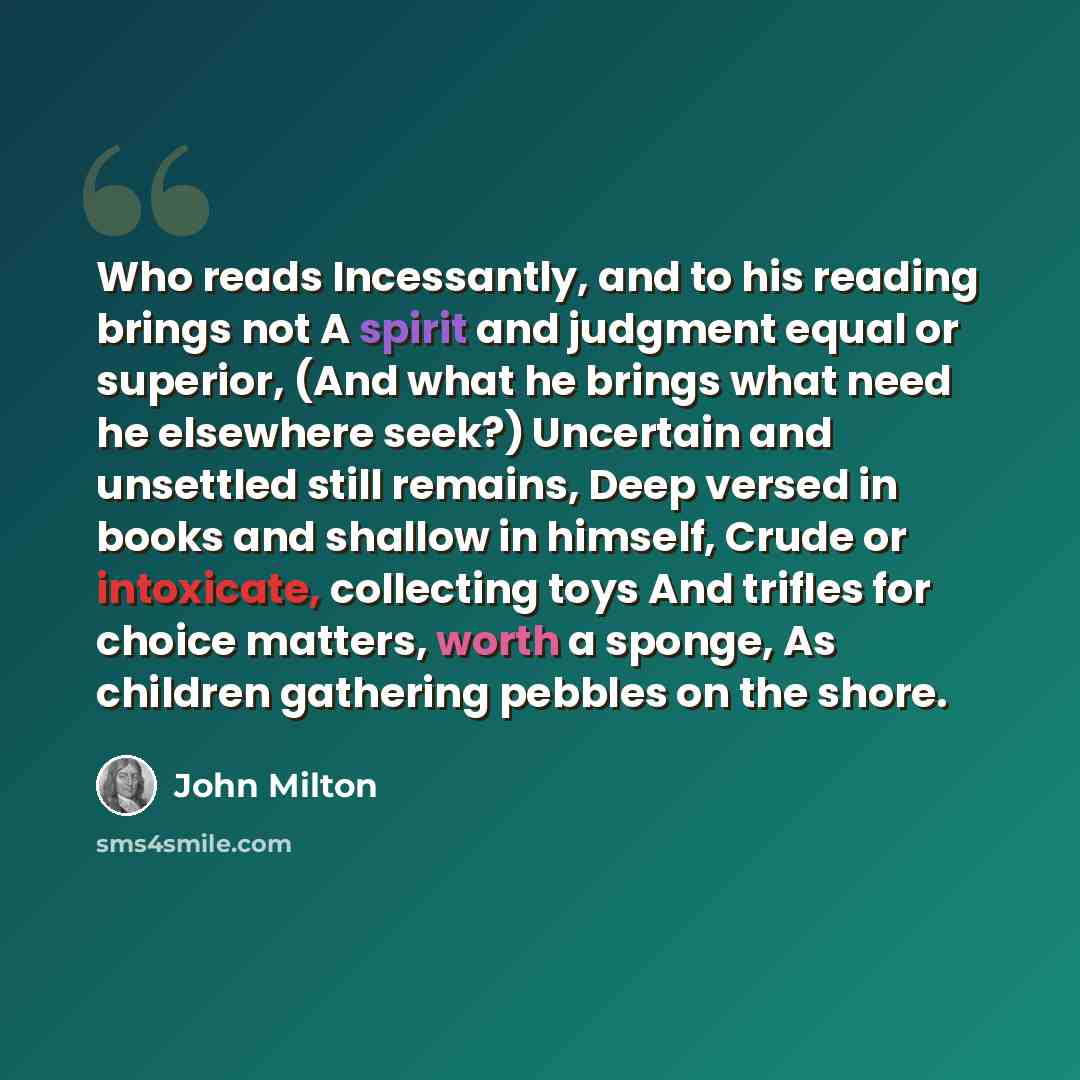“Who reads Incessantly, and to his reading brings not A spirit and judgment equal or superior, (And what he brings what need he elsewhere seek?) Uncertain and unsettled still remains, Deep versed in books and shallow in himself, Crude or intoxicate, collecting toys And trifles for choice matters…” quote by John Milton