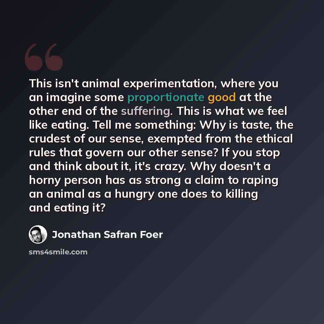 “This isn't animal experimentation, where you an imagine some proportionate good at the other end of the suffering. This is what we feel like eating. Tell me something: Why is taste, the crudest of our sense, exempted from the ethical rules that govern our other sense? If you stop and think about…” quote by Jonathan Safran Foer