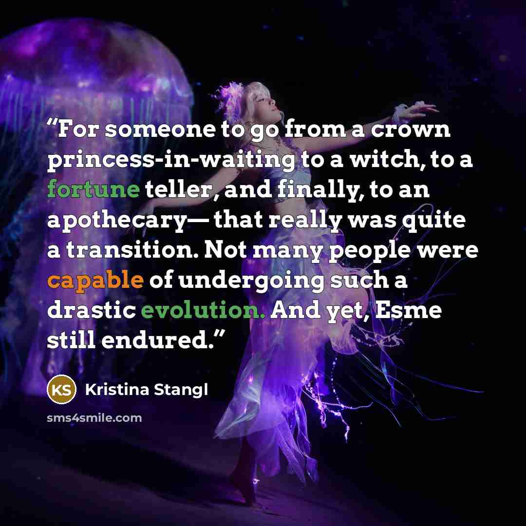 “For someone to go from a crown princess-in-waiting to a witch, to a fortune teller, and finally, to an apothecary— that really was quite a transition. Not many people were capable of undergoing such a drastic evolution. And yet, Esme still endured.” quote by Kristina Stangl