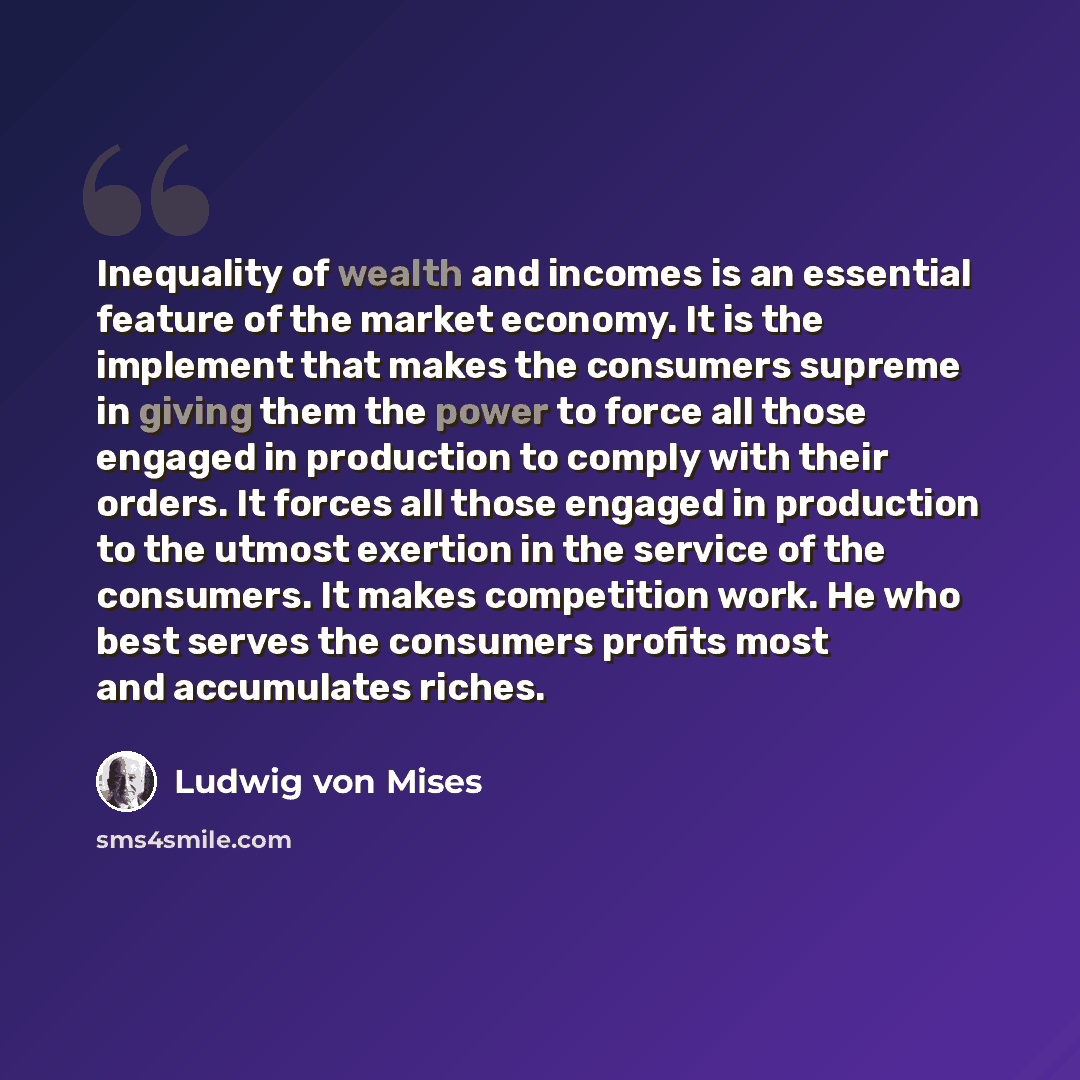 “Inequality of wealth and incomes is an essential feature of the market economy. It is the implement that makes the consumers supreme in giving them the power to force all those engaged in production to comply with their orders. It forces all those engaged in production to the utmost exertion in…” quote by Ludwig von Mises