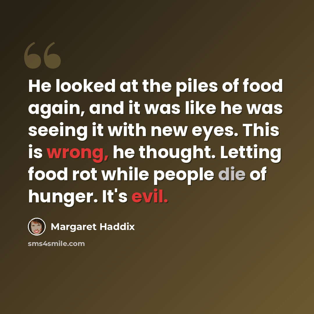 “He looked at the piles of food again, and it was like he was seeing it with new eyes. This is wrong, he thought. Letting food rot while people die of hunger. It's evil.” quote by Margaret Haddix