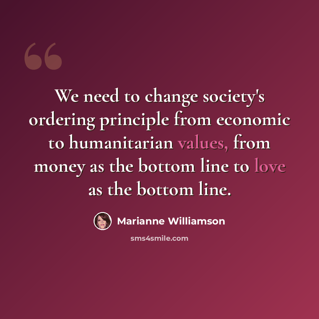 “We need to change society's ordering principle from economic to humanitarian values, from money as the bottom line to love as the bottom line.” quote by Marianne Williamson