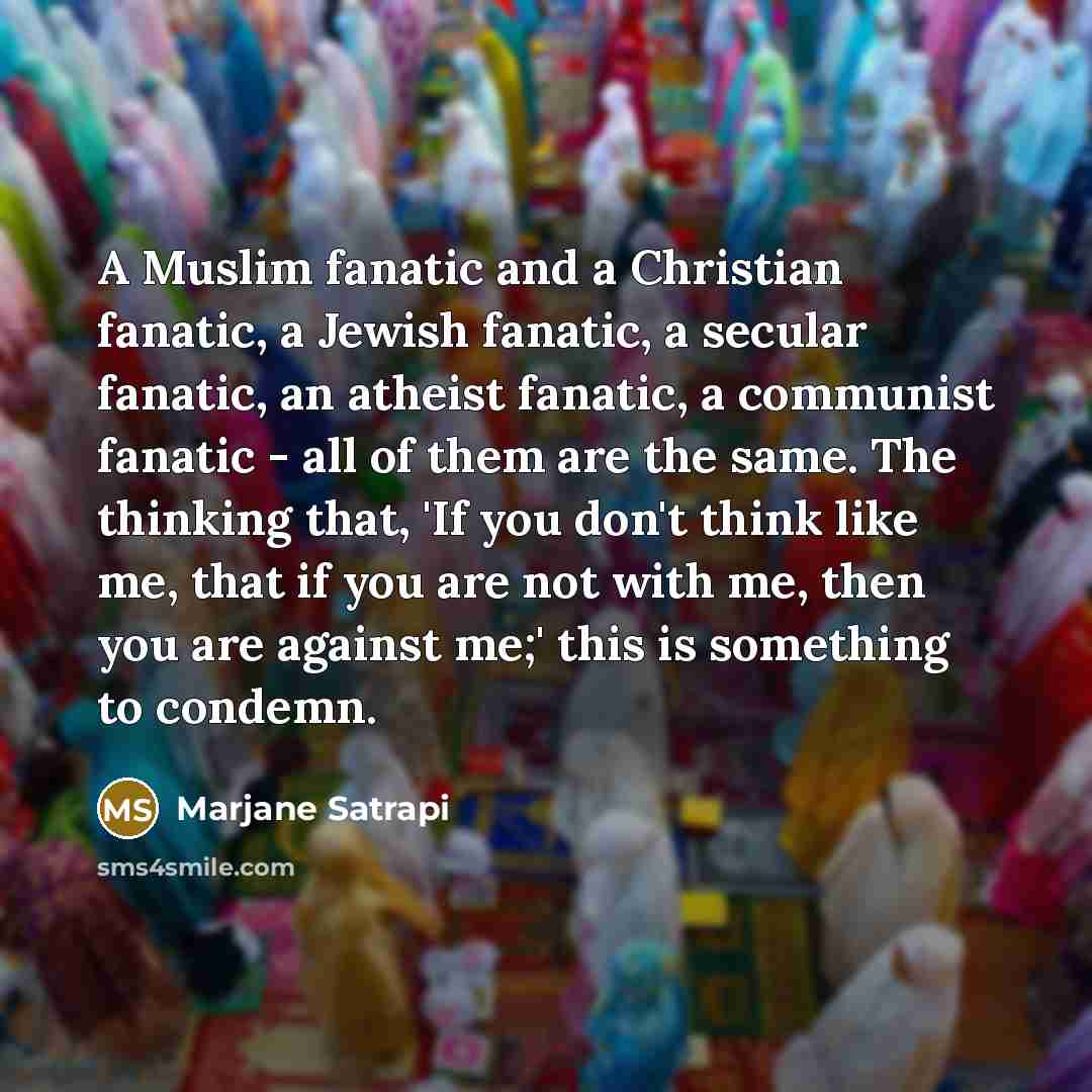 “A Muslim fanatic and a Christian fanatic, a Jewish fanatic, a secular fanatic, an atheist fanatic, a communist fanatic - all of them are the same. The thinking that, 'If you don't think like me, that if you are not with me, then you are against me;' this is something to condemn.” quote by Marjane Satrapi