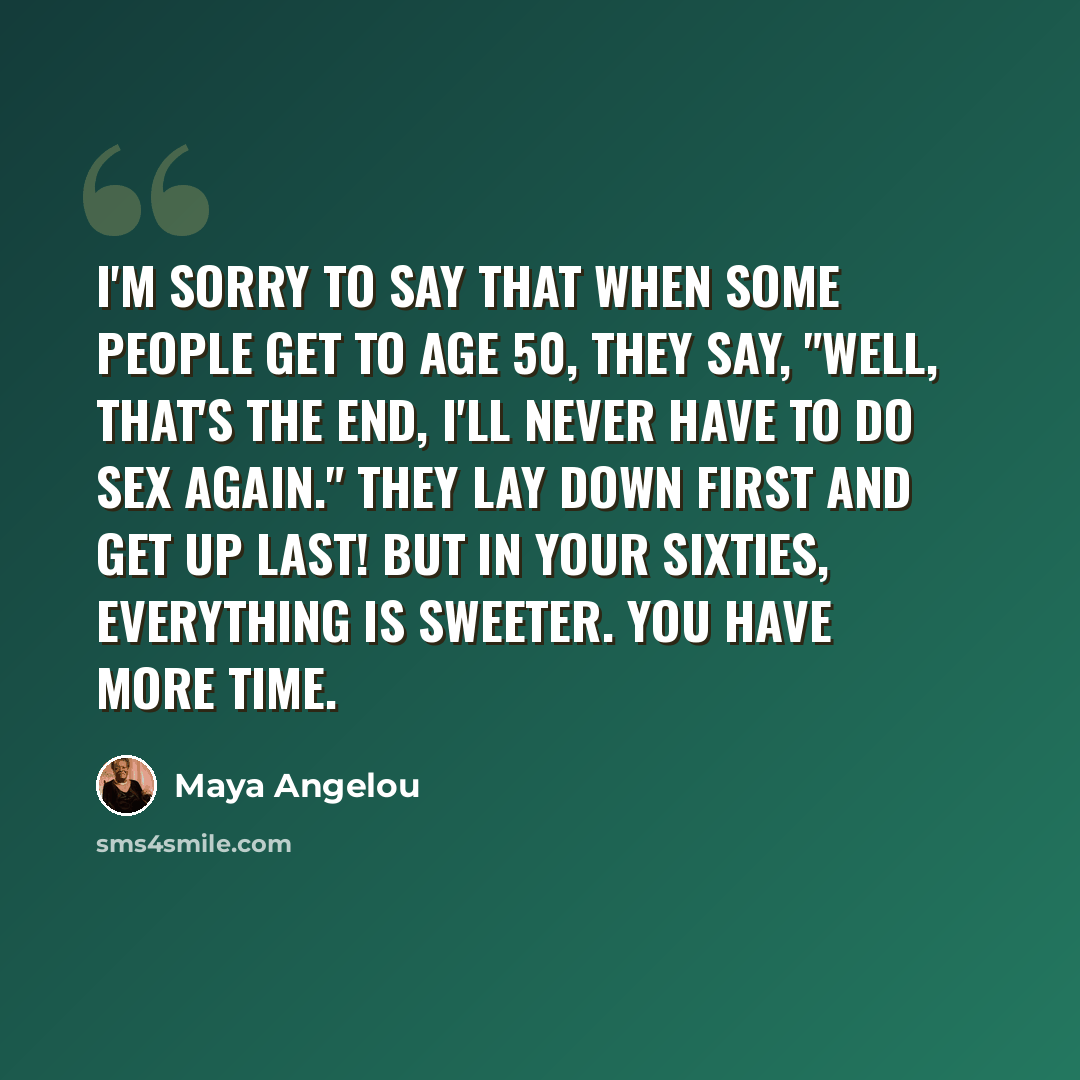 “I'm sorry to say that when some people get to age 50, they say, "Well, that's the end, I'll never have to do sex again." They lay down first and get up last! But in your sixties, everything is sweeter. You have more time.” quote by Maya Angelou