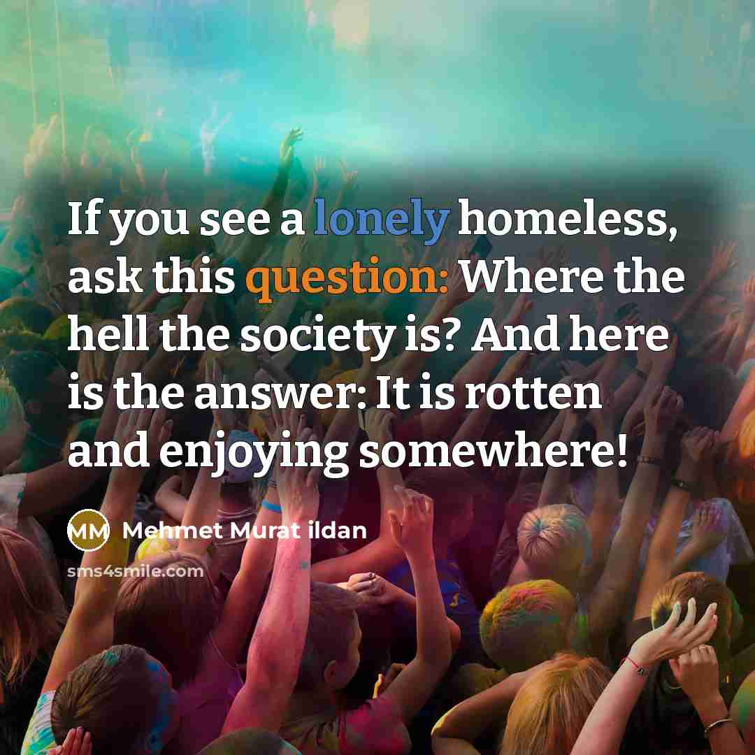 “If you see a lonely homeless, ask this question: Where the hell the society is? And here is the answer: It is rotten and enjoying somewhere!” quote by Mehmet Murat Ildan