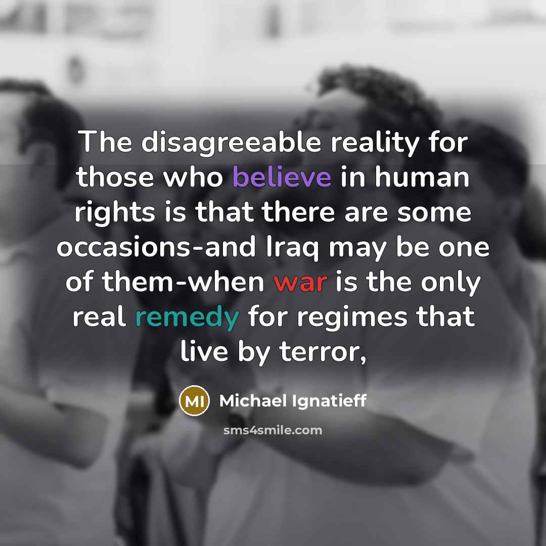 “The disagreeable reality for those who believe in human rights is that there are some occasions-and Iraq may be one of them-when war is the only real remedy for regimes that live by terror,” quote by Michael Ignatieff