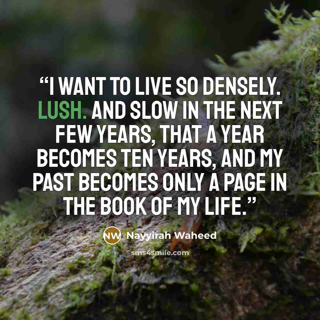 “I want to live so densely. lush. and slow in the next few years, that a year becomes ten years, and my past becomes only a page in the book of my life.” quote by Nayyirah Waheed