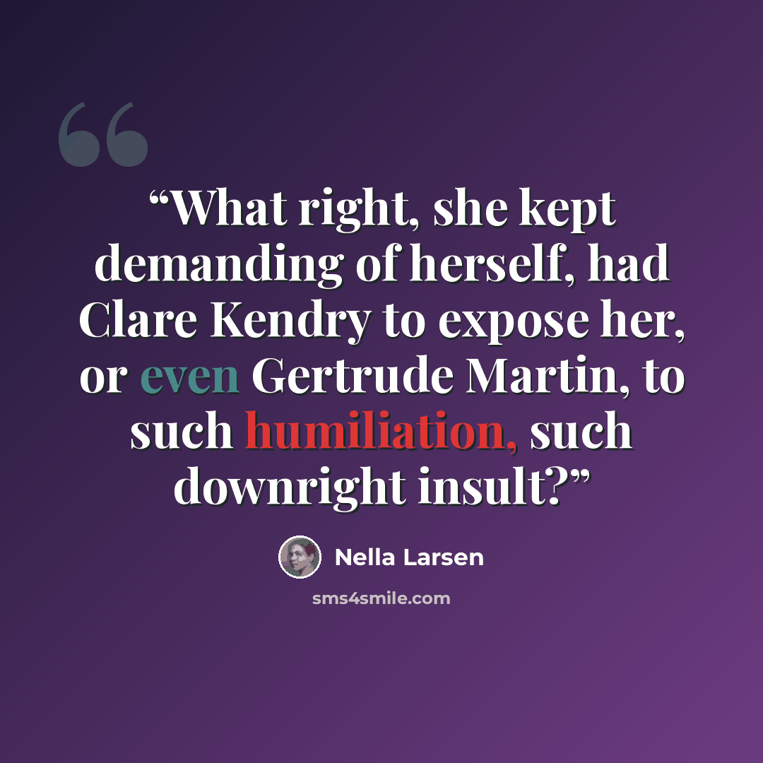 “What right, she kept demanding of herself, had Clare Kendry to expose her, or even Gertrude Martin, to such humiliation, such downright insult?” quote by Nella Larsen