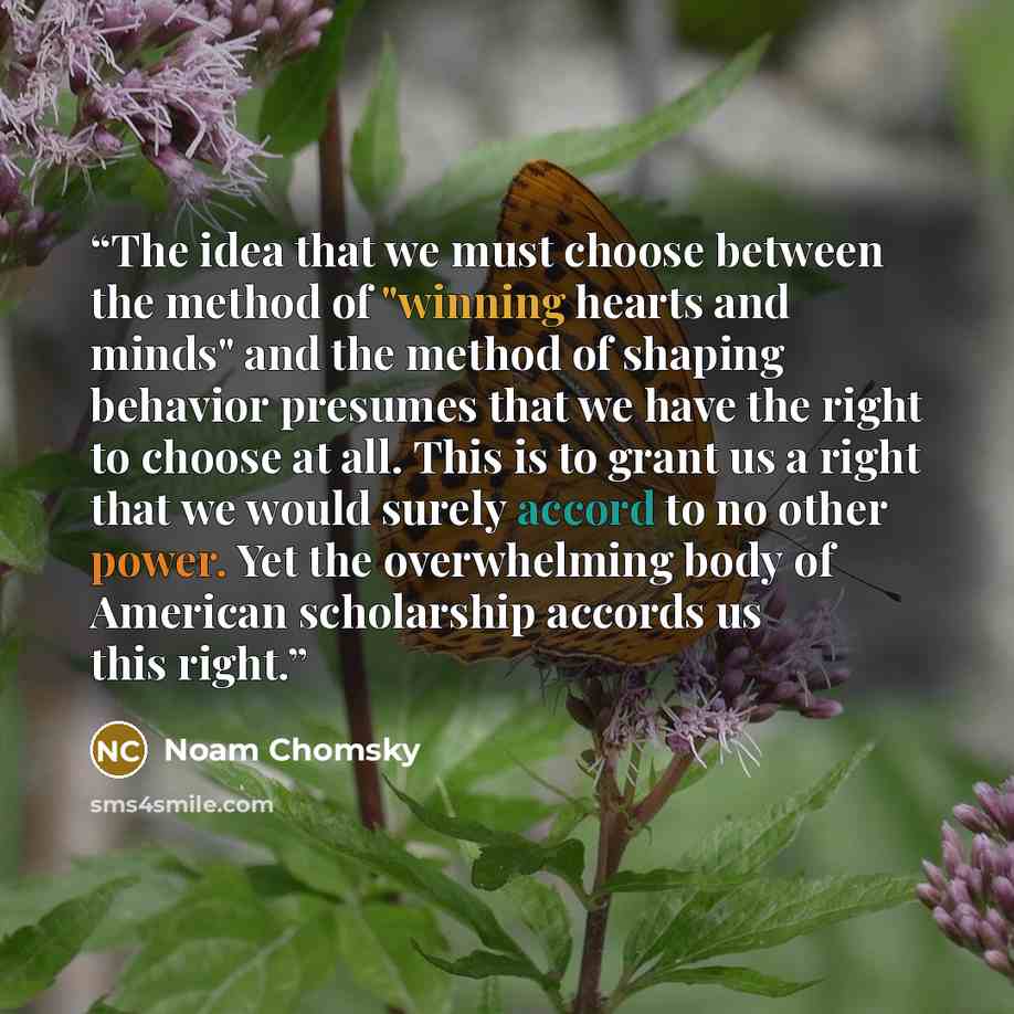 “The idea that we must choose between the method of "winning hearts and minds" and the method of shaping behavior presumes that we have the right to choose at all. This is to grant us a right that we would surely accord to no other power. Yet the overwhelming body of American scholarship accords us…” quote by Noam Chomsky