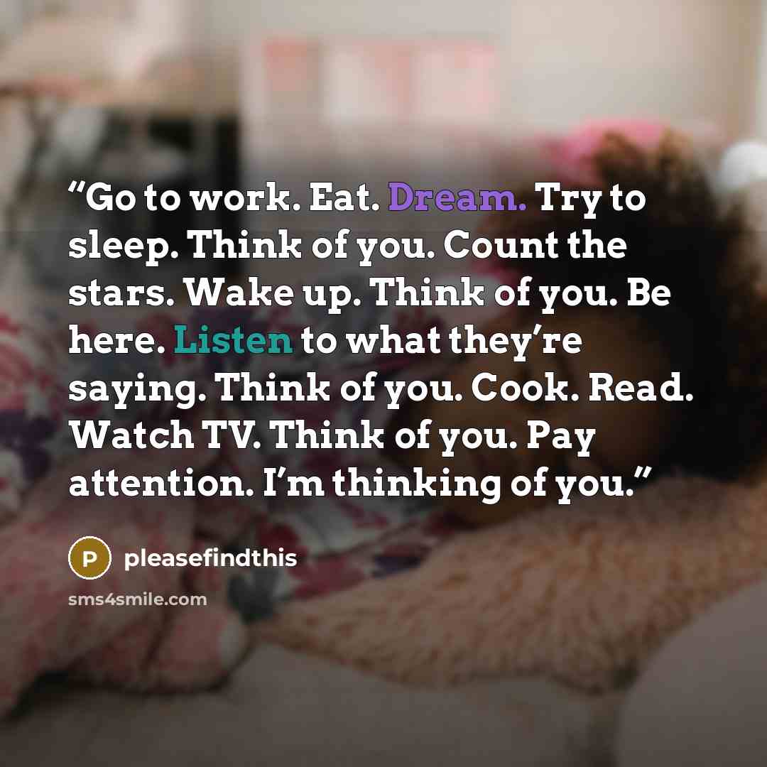 “Go to work. Eat. Dream. Try to sleep. Think of you. Count the stars. Wake up. Think of you. Be here. Listen to what they’re saying. Think of you. Cook. Read. Watch TV. Think of you. Pay attention. I’m thinking of you.” quote by pleasefindthis