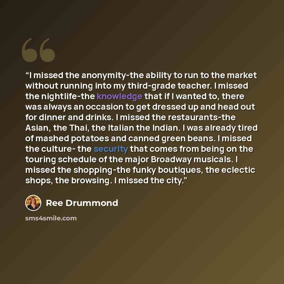 “I missed the anonymity-the ability to run to the market without running into my third-grade teacher. I missed the nightlife-the knowledge that if I wanted to, there was always an occasion to get dressed up and head out for dinner and drinks. I missed the restaurants-the Asian, the Thai, the…” quote by Ree Drummond